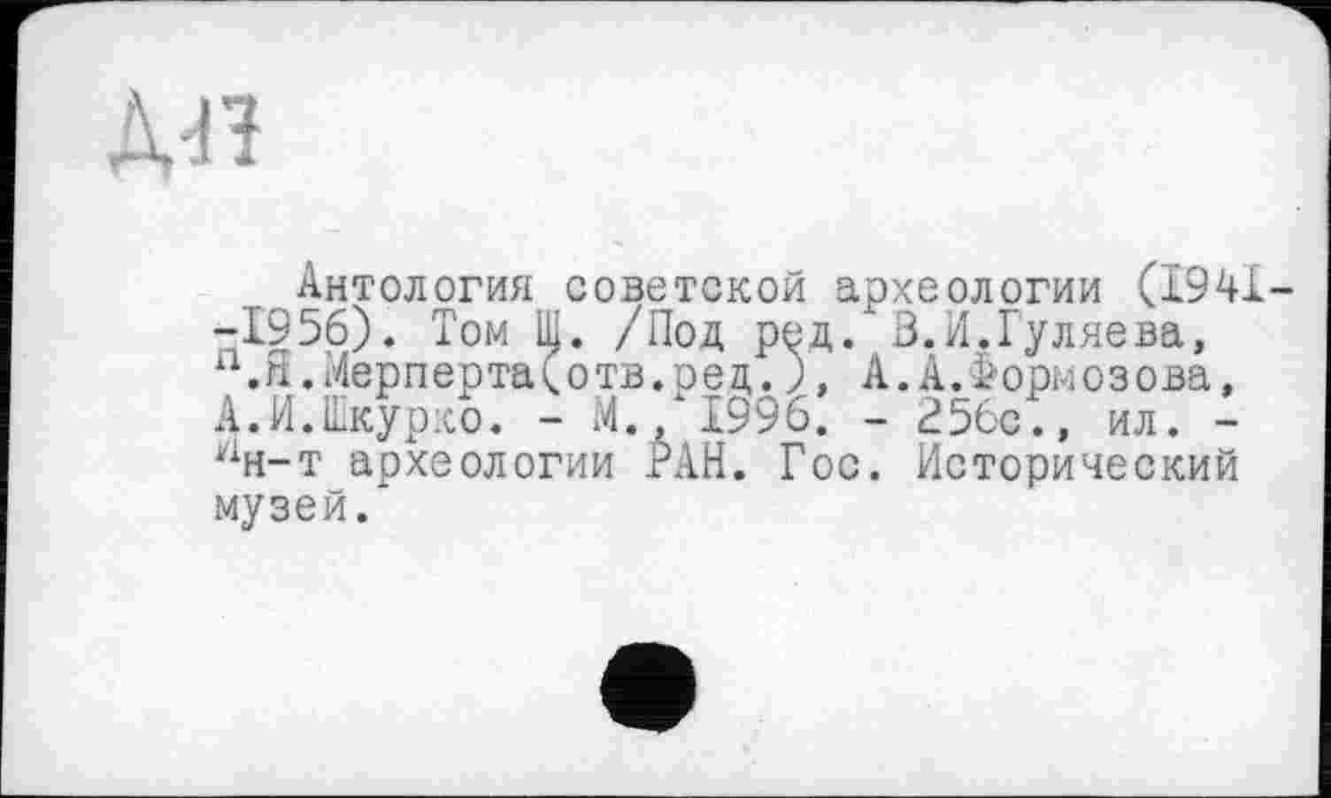 ﻿дп
Антология советской археологии (1941--1956). Том Ш. /Под ред. В.И.Гуляева, а.Я.Мерперта(отв.ред.), А.А.Формозова, А.И.Шкурко. - И./1996. - 256с., ил. -ан-т археологии РАН. Гос. Исторический музей.